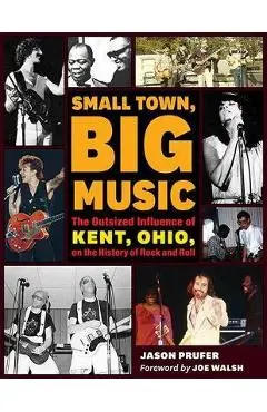 Small Town, Big Music: The Outsized Influence of Kent, Ohio, on the History of Rock and Roll - Jason Prufer