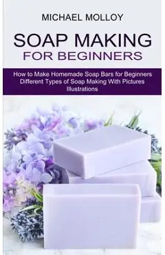 Soap Making for Beginners: How to Make Homemade Soap Bars for Beginners (Different Types of Soap Making With Pictures Illustrations) - Michael Molloy