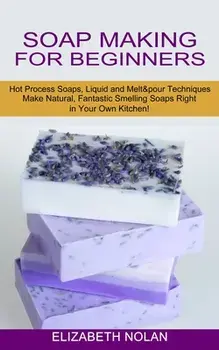 Soap Making for Beginners: Make Natural, Fantastic Smelling Soaps Right in Your Own Kitchen! (Hot Process Soaps, Liquid and Melt & pour Technique/Elizabeth Nolan