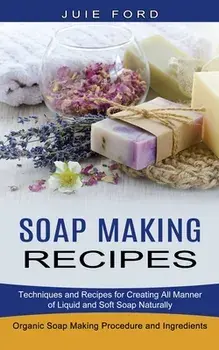 Soap Making Recipes: Techniques and Recipes for Creating All Manner of Liquid and Soft Soap Naturally (Organic Soap Making Procedure and In/Julie Ford
