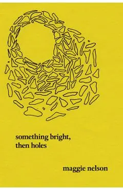 Something Bright, Then Holes: Poems - Maggie Nelson