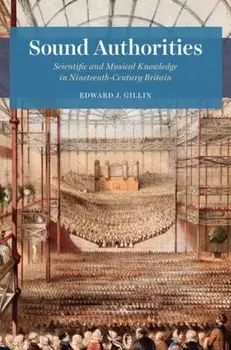 Sound Authorities. Scientific and Musical Knowledge in Nineteenth-Century Britain, Hardback/Edward J. Gillin