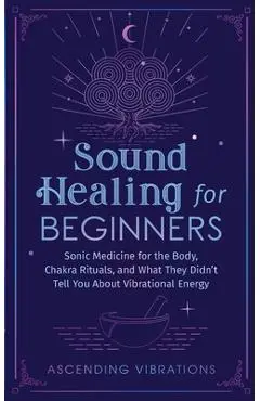 Sound Healing For Beginners: Sonic Medicine for the Body, Chakra Rituals and What They Didn't Tell You About Vibrational Energy - Ascending Vibrations