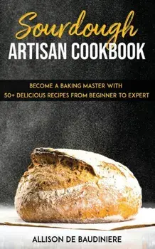 Sourdough Artisan Cookbook: Become a Baking Master with 50+ Delicious Recipes from Beginner to Expert, Paperback/Allison de Baudiniere
