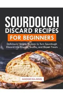 Sourdough Discard Recipes for Beginners: Deliciously Simple Recipes to Turn Sourdough Discard into Breads, Snacks, and Sweet Treats. - Maggie Kia-ming