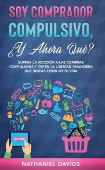 Soy Comprador Compulsivo, ¿Y Ahora Qué?: Supera la Adicción a las Compras Compulsivas y Obtén la Libertad Financiera que Deseas Tener en tu Vida/Nathaniel Davids
