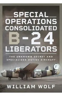 Special Operations Consolidated B-24 Liberators: The Unknown Secret and Specialized Duties Aircraft - William Wolf