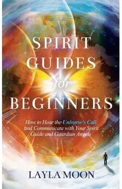 Spirit Guides for Beginners: How to Hear the Universe's Call and Communicate with Your Spirit Guide and Guardian Angels - Layla Moon