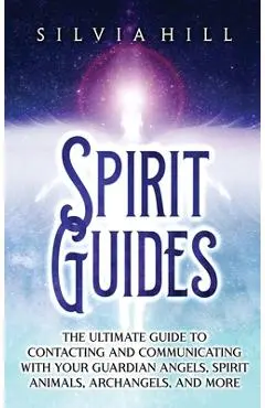 Spirit Guides: The Ultimate Guide to Contacting and Communicating with Your Guardian Angels, Spirit Animals, Archangels, and More - Silvia Hill