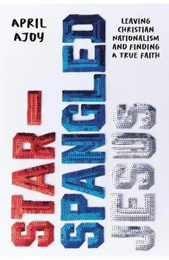 Star-Spangled Jesus: Leaving Christian Nationalism and Finding a True Faith - April Ajoy