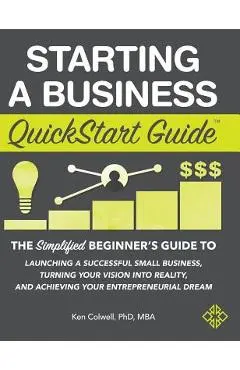 Starting a Business QuickStart Guide: The Simplified Beginner's Guide to Launching a Successful Small Business, Turning Your Vision into Reality, and - Colwell Mba Ken