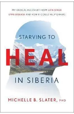Starving to Heal in Siberia: My Radical Recovery from Late-Stage Lyme Disease and How It Could Help Others - Michelle B. Slater
