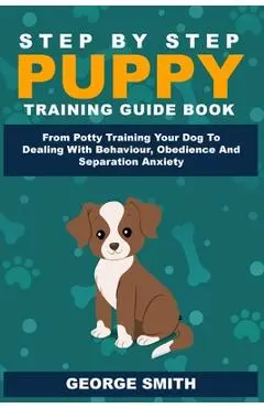 Step By Step Puppy Training Guide Book - From Potty Training Your Dog To Dealing With Behavior, Obedience And Separation Anxiety - George Smith