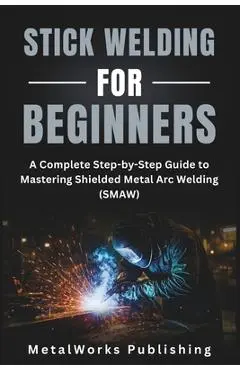 Stick Welding for Beginners: A Complete Step-by-Step Guide to Mastering Shielded Metal Arc Welding (SMAW) - Metalworks Publishing