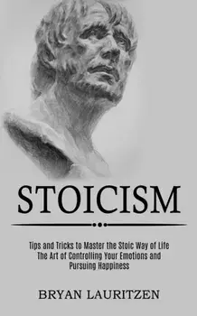 Stoicism: The Art of Controlling Your Emotions and Pursuing Happiness (Tips and Tricks to Master the Stoic Way of Life)/Bryan Lauritzen