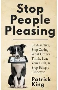 Stop People Pleasing: Be Assertive, Stop Caring What Others Think, Beat Your Guilt, & Stop Being a Pushover - Patrick King
