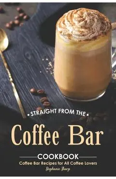 Straight from The Coffee Bar Cookbook: Coffee Bar Recipes for All Coffee Lovers - Stephanie Sharp