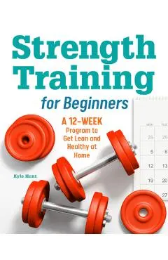 Strength Training for Beginners: A 12-Week Program to Get Lean and Healthy at Home - Kyle Hunt