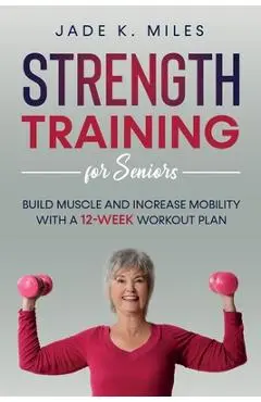 Strength Training for Seniors: Build Muscle and Increase Mobility with a 12-Week Workout Plan - Jade K. Miles