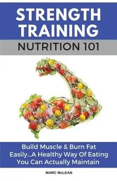 Strength Training Nutrition 101: Build Muscle & Burn Fat Easily...A Healthy Way Of Eating You Can Actually Maintain - Marc Mclean