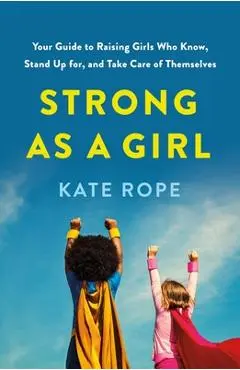 Strong as a Girl: Your Guide to Raising Girls Who Know, Stand Up For, and Take Care of Themselves - Kate Rope