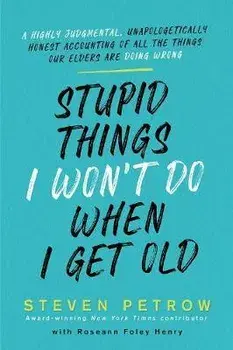 Stupid Things I Won't Do When I Get Old: A Highly Judgmental, Unapologetically Honest Accounting of All the Things Our Elders Are Doing Wrong/Steven Petrow