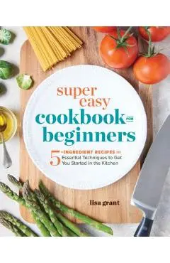 Super Easy Cookbook for Beginners: 5-Ingredient Recipes and Essential Techniques to Get You Started in the Kitchen - Lisa Grant