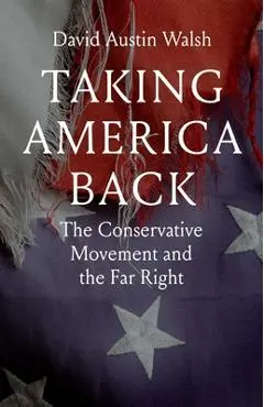 Taking America Back: The Conservative Movement and the Far Right - David Austin Walsh