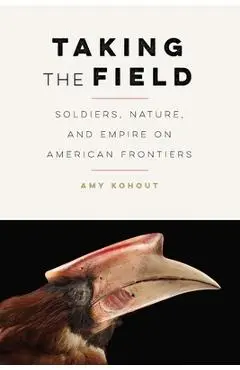 Taking the Field: Soldiers, Nature, and Empire on American Frontiers - Amy Kohout