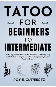 Tattoo for Beginners to Intermediate: A 30-Day Journey to Body Art Mastery - A Step-by-Step Guide to Enhancing Your Skills, Techniques, Styles, and Cr - Roy E. Gutierrez