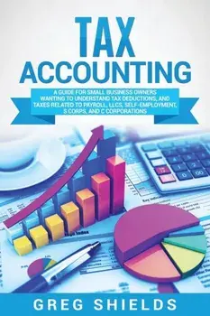 Tax Accounting: A Guide for Small Business Owners Wanting to Understand Tax Deductions, and Taxes Related to Payroll, LLCs, Self-Emplo/Greg Shields