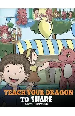 Teach Your Dragon To Share: A Dragon Book To Teach Kids How To Share. A Cute Story To Help Children Understand Sharing and Teamwork. - Steve Herman