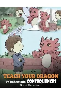 Teach Your Dragon To Understand Consequences: A Dragon Book To Teach Children About Choices and Consequences. A Cute Children Story To Teach Kids How - Steve Herman