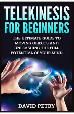 Telekinesis for Beginners: The Ultimate Guide to Moving Objects and Unleashing the Full Potential of Your Mind - David Petry
