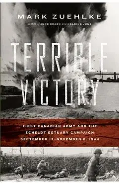 Terrible Victory: First Canadian Army and the Scheldt Estuary Campaign: September 13 - November 6, 1944 - Mark Zuehlke