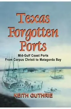 Texas Forgotten Ports Volume 1 - Mid-Gulf Ports From Corpus Christi to Matagorda Bay - Keith Guthrie