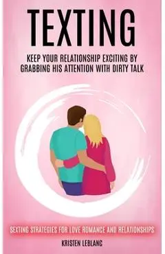 Texting: Keep Your Relationship Exciting By Grabbing His Attention With Dirty Talk (Sexting Strategies For Love Romance And Relationships) - Kristen Leblanc