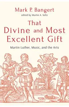 That Divine and Most Excellent Gift: Martin Luther, Music, and the Arts - Mark P. Bangert