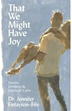 That We Might Have Joy: Desire, Divinity & Intimate Love - Jennifer Finlayson-fife