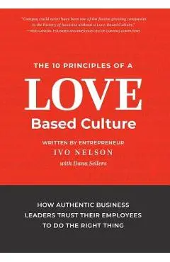 The 10 Principles of a Love-Based Culture: How Authentic Business Leaders Trust Their Employees To Do The Right Thing - Ivo Nelson