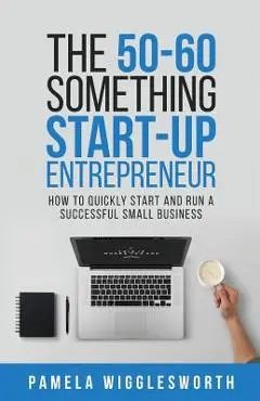 The 50-60 Something Start-up Entrepreneur: How to Quickly Start and Run a Successful Small Business - Pamela Wigglesworth