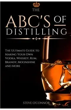 The ABC'S of Distilling: The Ultimate Guide to Making Your Own Vodka, Whiskey, Rum, Brandy, Moonshine, and More - Steve O'connor
