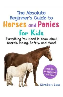 The Absolute Beginner's Guide to Horses and Ponies for Kids: Everything You Need to Know about Breeds, Riding, Safety, and More! - Kirsten Lee