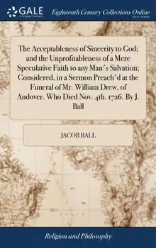 The Acceptableness of Sincerity to God; And the Unprofitableness of a Mere Speculative Faith to Any Man's Salvation; Considered, in a Sermon Preach'd at the Funeral of Mr. William Drew, of Andover. Who Died Nov. 4th. 1726. by J. Ball, Hardback/Jacob Ball