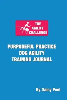 The Agility Challenge Purposeful Practice Dog Agility Training Journal: Use the principles of purposeful practice to improve your dog agility training/Daisy Peel
