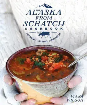 The Alaska from Scratch Cookbook: Seasonal. Scenic. Homemade., Hardcover/Maya Wilson