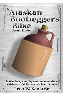 The Alaskan Bootlegger's Bible, Second Edition: Makin' Beer, Wine, Liqueurs and Moonshine Whiskey: An old Alaskan tells how it is done. - Leon W. Kania Sr