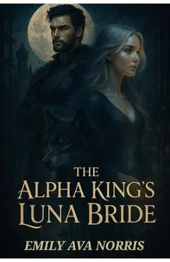 The Alpha King's Luna Bride: Bound by Fate, Torn by Desire - Emily Ava Norris