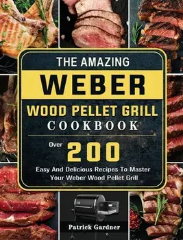 The Amazing Weber Wood Pellet Grill Cookbook: Over 200 Easy And Delicious Recipes To Master Your Weber Wood Pellet Grill/Patrick Gardner