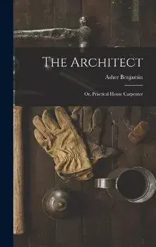 The Architect: Or, Practical House Carpenter, Hardcover/Asher Benjamin